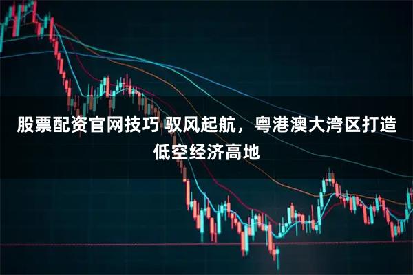 股票配资官网技巧 驭风起航，粤港澳大湾区打造低空经济高地