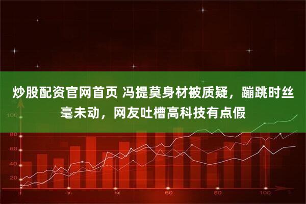 炒股配资官网首页 冯提莫身材被质疑，蹦跳时丝毫未动，网友吐槽高科技有点假
