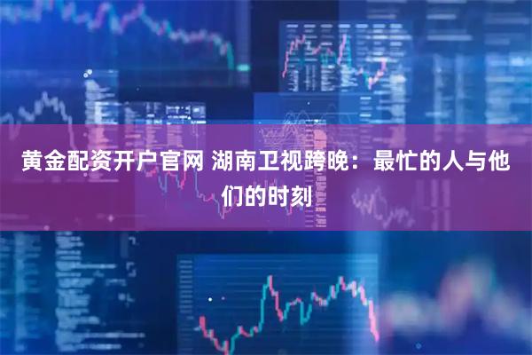 黄金配资开户官网 湖南卫视跨晚：最忙的人与他们的时刻