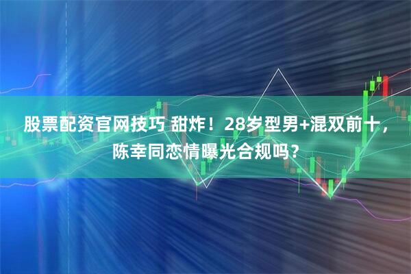 股票配资官网技巧 甜炸！28岁型男+混双前十，陈幸同恋情曝光合规吗？