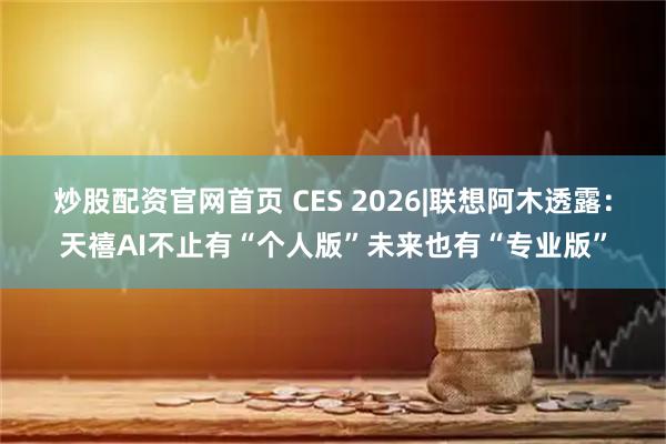 炒股配资官网首页 CES 2026|联想阿木透露：天禧AI不止有“个人版”未来也有“专业版”