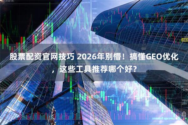 股票配资官网技巧 2026年别懵！搞懂GEO优化，这些工具推荐哪个好？