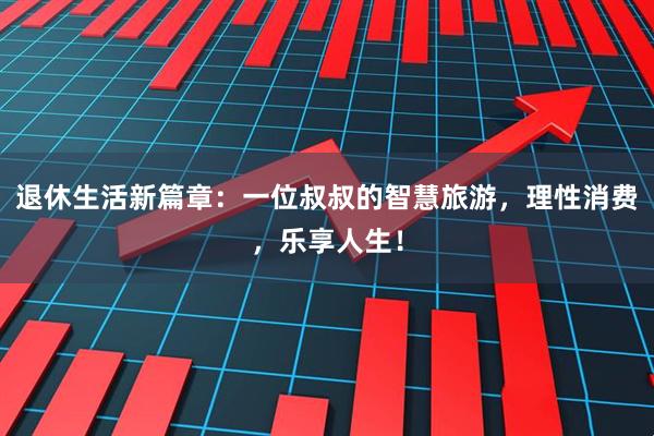 退休生活新篇章：一位叔叔的智慧旅游，理性消费，乐享人生！