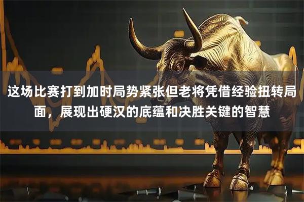 这场比赛打到加时局势紧张但老将凭借经验扭转局面，展现出硬汉的底蕴和决胜关键的智慧