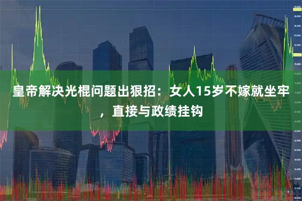 皇帝解决光棍问题出狠招：女人15岁不嫁就坐牢，直接与政绩挂钩