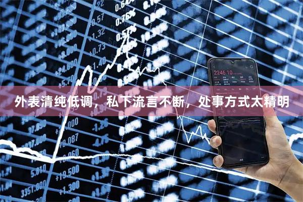 外表清纯低调，私下流言不断，处事方式太精明