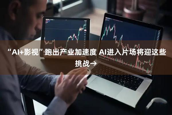 “AI+影视”跑出产业加速度 AI进入片场将迎这些挑战→