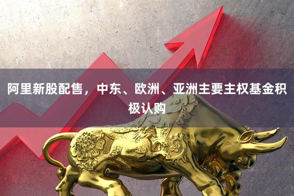 阿里新股配售，中东、欧洲、亚洲主要主权基金积极认购